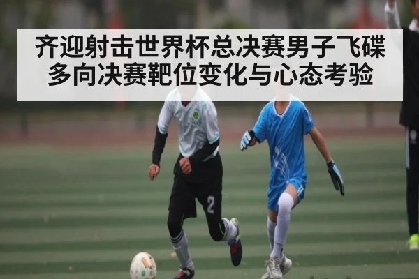 齐迎射击世界杯总决赛男子飞碟多向决赛靶位变化与心态考验 | kaiyun