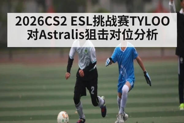 2026CS2 ESL挑战赛TYLOO对Astralis狙击对位分析（kaiyun）